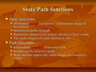 borhan/cmt458/L3-4 11
State/Path functionsState/Path functions
 State functionsState functions
 DifferentialDifferential changechange in property = infinitesimal change inin property = infinitesimal change in
the propertythe property
 Identified as points on graphIdentified as points on graph
 Represents a property of a system and always have a valueRepresents a property of a system and always have a value
 The cyclic integral of a state function is zeroThe cyclic integral of a state function is zero
 Path functionsPath functions
 InfinitesimalInfinitesimal quantitiesquantities of heat and workof heat and work
 Represented by areas on a graphRepresented by areas on a graph
 Work and heat appear only when changes are caused in aWork and heat appear only when changes are caused in a
systemsystem
 