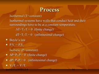 borhan/cmt458/L3-4 14
ProcessProcess
Isothermal (T=constant)Isothermal (T=constant)
Isothermal systems have walls that conduct heat and theirIsothermal systems have walls that conduct heat and their
surroundings have to be at a constant temperature.surroundings have to be at a constant temperature.
∆∆T=TT=T22-T-T11 = 0 (finite change)= 0 (finite change)
dT=TdT=T22-T-T11 = 0 (infinitesimal change)= 0 (infinitesimal change)
 Boyle’s lawBoyle’s law
 PP11VV11 = P= P22VV22
Isobaric (P=constant)Isobaric (P=constant)
 ∆∆P=PP=P22-P-P11 = 0 (finite change)= 0 (finite change)
 dP=PdP=P22-P-P11 = 0 (infinitesimal change)= 0 (infinitesimal change)
 VV22/T/T22 = V= V11/T/T11
 