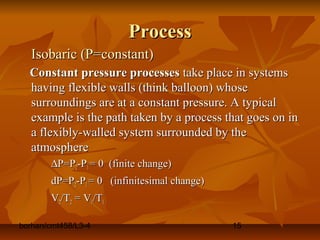 borhan/cmt458/L3-4 15
ProcessProcess
Isobaric (P=constant)Isobaric (P=constant)
Constant pressure processesConstant pressure processes take place in systemstake place in systems
having flexible walls (think balloon) whosehaving flexible walls (think balloon) whose
surroundings are at a constant pressure. A typicalsurroundings are at a constant pressure. A typical
example is the path taken by a process that goes on inexample is the path taken by a process that goes on in
a flexibly-walled system surrounded by thea flexibly-walled system surrounded by the
atmosphereatmosphere
∆∆P=PP=P22-P-P11 = 0 (finite change)= 0 (finite change)
dP=PdP=P22-P-P11 = 0 (infinitesimal change)= 0 (infinitesimal change)
VV22/T/T22 = V= V11/T/T11
 