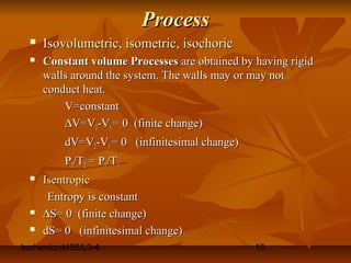 borhan/cmt458/L3-4 16
ProcessProcess
 Isovolumetric, isometric, isochoricIsovolumetric, isometric, isochoric
 Constant volume ProcessesConstant volume Processes are obtained by having rigidare obtained by having rigid
walls around the system. The walls may or may notwalls around the system. The walls may or may not
conduct heat.conduct heat.
V=constantV=constant
∆∆V=VV=V22-V-V11 = 0 (finite change)= 0 (finite change)
dV=VdV=V22-V-V11 = 0 (infinitesimal change)= 0 (infinitesimal change)
PP22/T/T22 = P= P11/T/T11
 IsentropicIsentropic
Entropy is constantEntropy is constant
 ∆∆S= 0 (finite change)S= 0 (finite change)
 dS= 0 (infinitesimal change)dS= 0 (infinitesimal change)
 