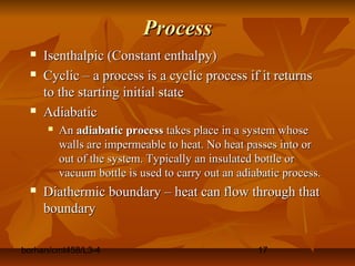 borhan/cmt458/L3-4 17
ProcessProcess
 Isenthalpic (Constant enthalpy)Isenthalpic (Constant enthalpy)
 Cyclic – a process is a cyclic process if it returnsCyclic – a process is a cyclic process if it returns
to the starting initial stateto the starting initial state
 AdiabaticAdiabatic
 AnAn adiabatic processadiabatic process takes place in a system whosetakes place in a system whose
walls are impermeable to heat. No heat passes into orwalls are impermeable to heat. No heat passes into or
out of the system. Typically an insulated bottle orout of the system. Typically an insulated bottle or
vacuum bottle is used to carry out an adiabatic process.vacuum bottle is used to carry out an adiabatic process.
 Diathermic boundary – heat can flow through thatDiathermic boundary – heat can flow through that
boundaryboundary
 