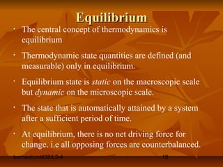 borhan/cmt458/L3-4 19
EquilibriumEquilibrium
• The central concept of thermodynamics is
equilibrium
• Thermodynamic state quantities are defined (and
measurable) only in equilibrium.
• Equilibrium state is static on the macroscopic scale
but dynamic on the microscopic scale.
• The state that is automatically attained by a system
after a sufficient period of time.
• At equilibrium, there is no net driving force for
change. i.e all opposing forces are counterbalanced.
 