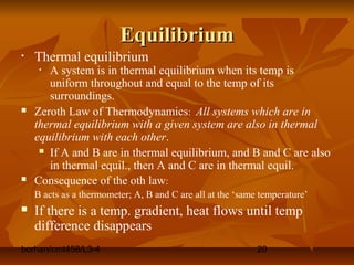 borhan/cmt458/L3-4 20
EquilibriumEquilibrium
• Thermal equilibrium
• A system is in thermal equilibrium when its temp is
uniform throughout and equal to the temp of its
surroundings.
 Zeroth Law of Thermodynamics: All systems which are in
thermal equilibrium with a given system are also in thermal
equilibrium with each other.
 If A and B are in thermal equilibrium, and B and C are also
in thermal equil., then A and C are in thermal equil.
 Consequence of the oth law:
B acts as a thermometer; A, B and C are all at the ‘same temperature’
 If there is a temp. gradient, heat flows until temp
difference disappears
 