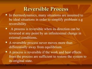 borhan/cmt458/L3-4 22
Reversible ProcessReversible Process
 In thermodynamics, many situations are assumed to
be ideal situations in order to simplify problems e.g
reversibility
 A process is reversible when its direction can be
reversed at any point by an infinitesimal change in
external conditions.
 A reversible process never moves more than
differentially away from equilibrium.
 A process is reversible if the work and heat effects
from the process are sufficient to restore the system to
its original state.
 