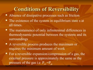 borhan/cmt458/L3-4 23
Conditions of ReversibilityConditions of Reversibility
 Absence of dissipative processes such as friction
 The existence of the system in equilibrium state s at
all times.
 The maintainence of only infinitesimal differences in
thermodynamic potential between the systems and its
surroundings
 A reversible process produces the maximum or
requires the minimum amount of work
 For a reversible expansion/compression of a gas, the
external pressure is approximately the same as the
pressure of the gas i.e Pext =Pgas
 