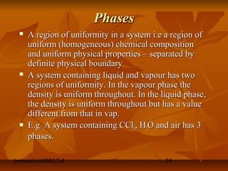 borhan/cmt458/L3-4 24
PhasesPhases
 A region of uniformity in a system i.e a region ofA region of uniformity in a system i.e a region of
uniform (homogeneous) chemical compositionuniform (homogeneous) chemical composition
and uniform physical properties – separated byand uniform physical properties – separated by
definite physical boundarydefinite physical boundary
 A system containing liquid and vapour has twoA system containing liquid and vapour has two
regions of uniformity. In the vapour phase theregions of uniformity. In the vapour phase the
density is uniform throughout. In the liquid phase,density is uniform throughout. In the liquid phase,
the density is uniform throughout but has a valuethe density is uniform throughout but has a value
different from that in vap.different from that in vap.
 E.g A system containing CClE.g A system containing CCl44, H, H22O and air has 3O and air has 3
phases.phases.
 