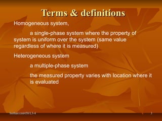 borhan/cmt458/L3-4borhan/cmt458/L3-4 33
Terms & definitionsTerms & definitions
Homogeneous system,
a single-phase system where the property of
system is uniform over the system (same value
regardless of where it is measured)
Heterogeneous system
a multiple-phase system
the measured property varies with location where it
is evaluated
 