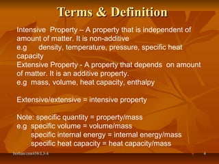 borhan/cmt458/L3-4borhan/cmt458/L3-4 44
Terms & DefinitionTerms & Definition
Intensive Property – A property that is independent of
amount of matter. It is non-additive
e.g density, temperature, pressure, specific heat
capacity
Extensive Property - A property that depends on amount
of matter. It is an additive property.
e.g mass, volume, heat capacity, enthalpy
Extensive/extensive = intensive property
Note: specific quantity = property/mass
e.g specific volume = volume/mass
specific internal energy = internal energy/mass
specific heat capacity = heat capacity/mass
 