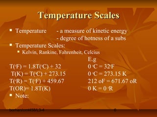 borhan/cmt458/L3-4 6
Temperature ScalesTemperature Scales
 Temperature - a measure of kinetic energy
- degree of hotness of a subs
 Temperature Scales:
 Kelvin, Rankine, Fahrenheit, Celcius
E.g
T(o
F) = 1.8T(o
C) + 32 0 o
C = 32o
F
T(K) = T(o
C) + 273.15 0 o
C = 273.15 K
T(o
R) = T(o
F) + 459.67 212 oF = 671.67 oR
T(OR)= 1.8T(K) 0 K = 0 o
R
 Note:
 