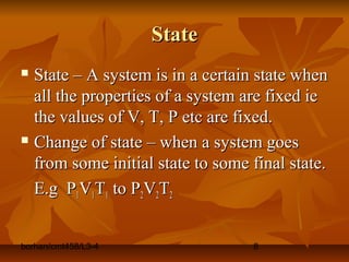 borhan/cmt458/L3-4 8
StateState
 State – A system is in a certain state whenState – A system is in a certain state when
all the properties of a system are fixed ieall the properties of a system are fixed ie
the values of V, T, P etc are fixed.the values of V, T, P etc are fixed.
 Change of state – when a system goesChange of state – when a system goes
from some initial state to some final state.from some initial state to some final state.
E.g PE.g P11VV11TT11 to Pto P22VV22TT22
 