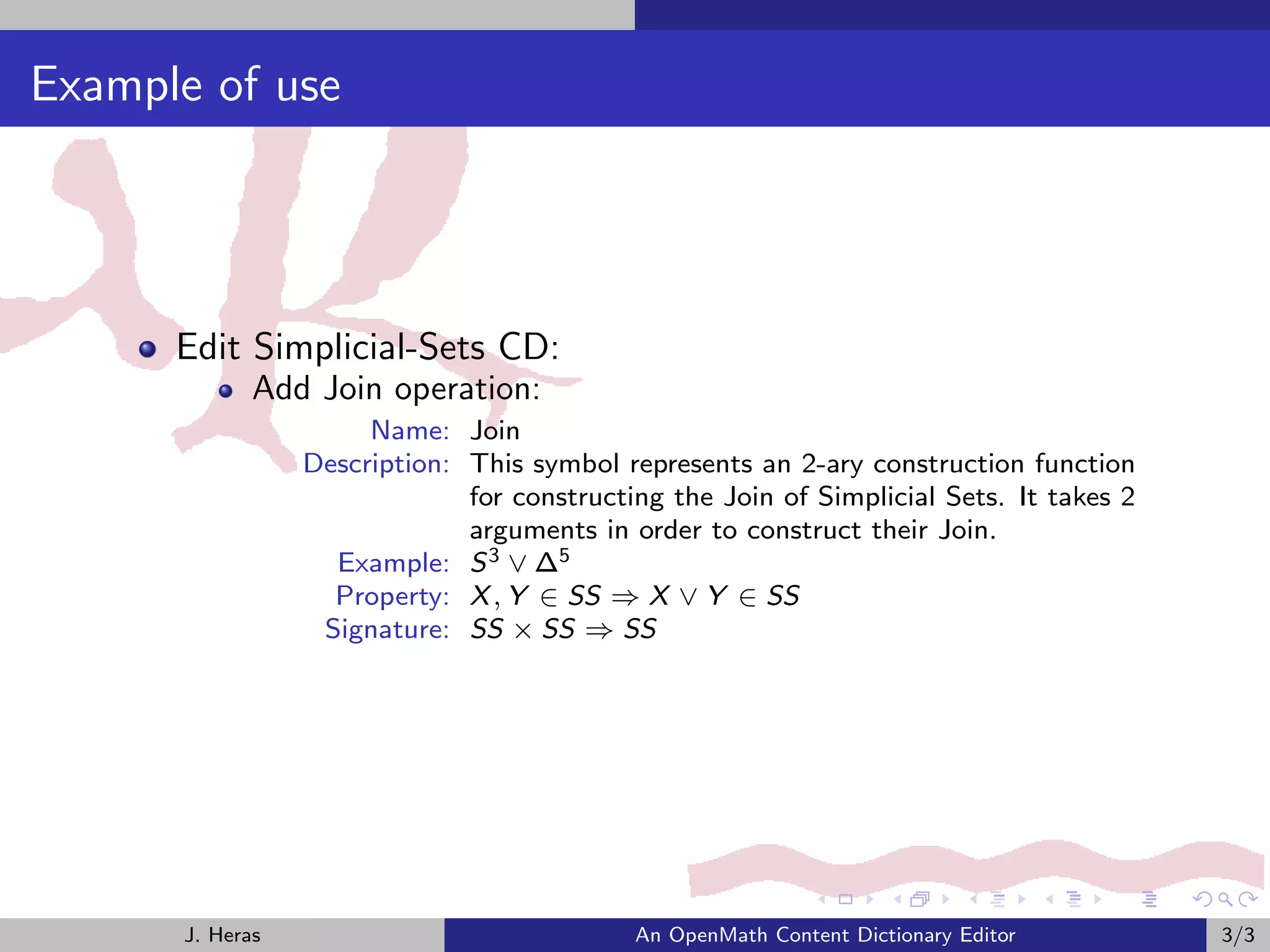 Example of use




      Edit Simplicial-Sets CD:
             Add Join operation:
                      Name: Join
                 Description: This symbol represents an 2-ary construction function
                              for constructing the Join of Simplicial Sets. It takes 2
                              arguments in order to construct their Join.
                   Example: S 3 ∨ ∆5
                   Property: X , Y ∈ SS ⇒ X ∨ Y ∈ SS
                  Signature: SS × SS ⇒ SS




      J. Heras                              An OpenMath Content Dictionary Editor        3/3
 