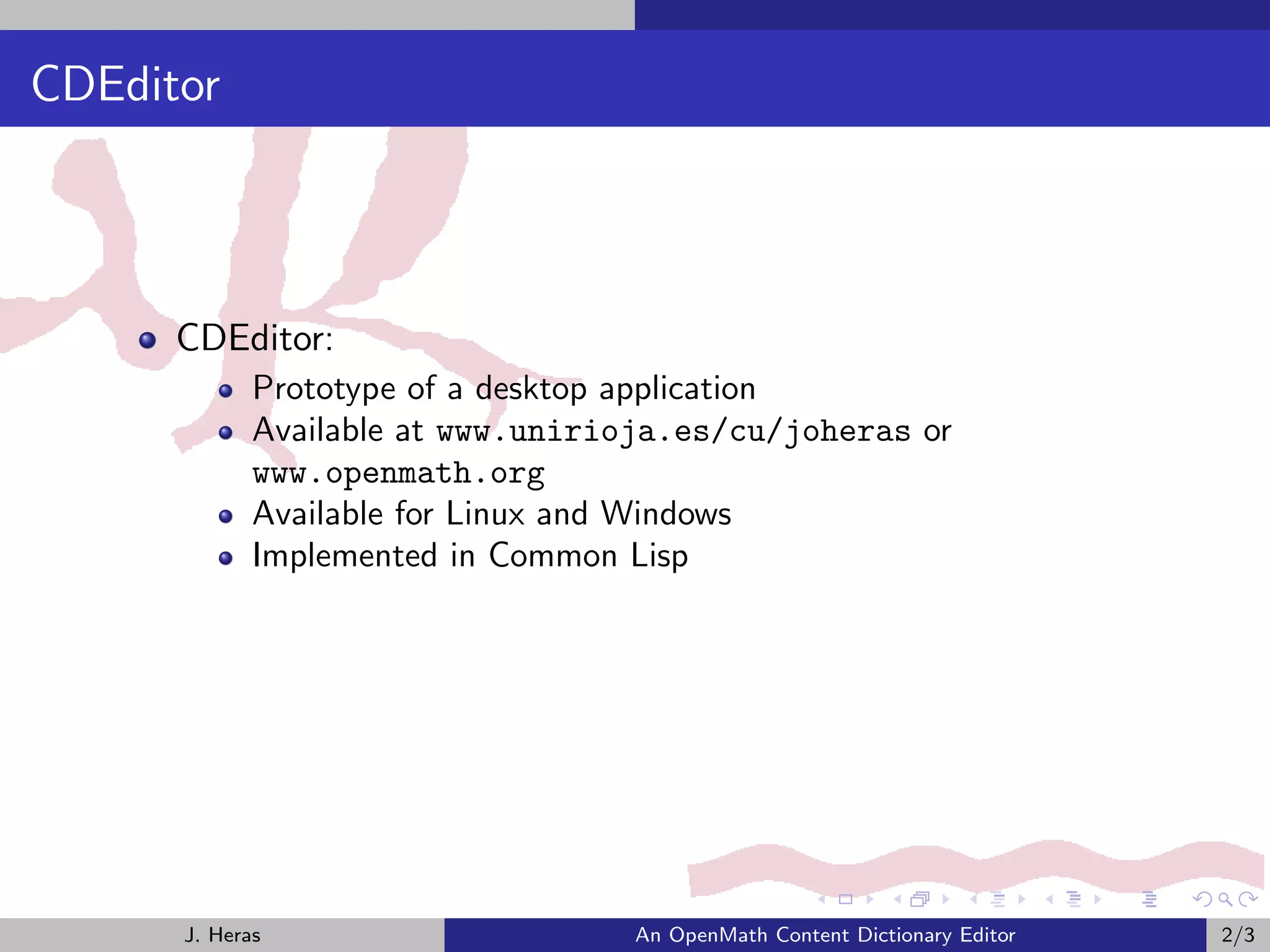 CDEditor



      CDEditor:
             Prototype of a desktop application
             Available at www.unirioja.es/cu/joheras or
             www.openmath.org
             Available for Linux and Windows
             Implemented in Common Lisp




      J. Heras                     An OpenMath Content Dictionary Editor   2/3
 