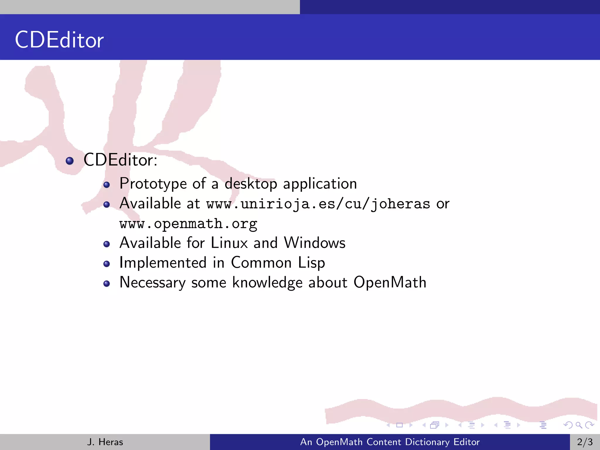 CDEditor



      CDEditor:
             Prototype of a desktop application
             Available at www.unirioja.es/cu/joheras or
             www.openmath.org
             Available for Linux and Windows
             Implemented in Common Lisp
             Necessary some knowledge about OpenMath




      J. Heras                     An OpenMath Content Dictionary Editor   2/3
 