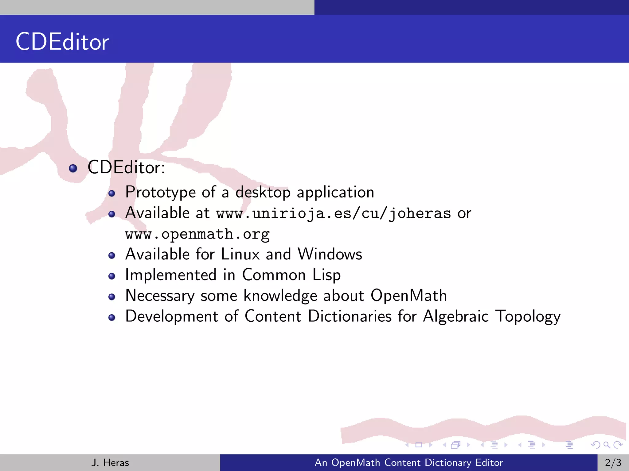 CDEditor



      CDEditor:
             Prototype of a desktop application
             Available at www.unirioja.es/cu/joheras or
             www.openmath.org
             Available for Linux and Windows
             Implemented in Common Lisp
             Necessary some knowledge about OpenMath
             Development of Content Dictionaries for Algebraic Topology




      J. Heras                        An OpenMath Content Dictionary Editor   2/3
 
