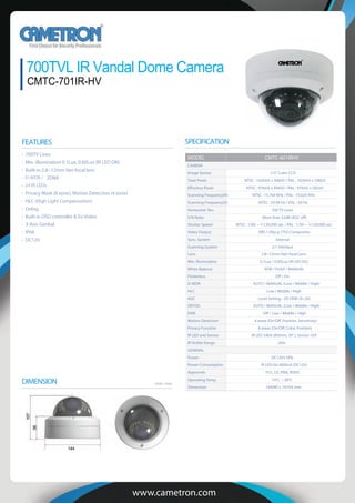 700TVL IR Vandal Dome Camera
CMTC-701IR-HV
www.cametron.com
FEATURES
DIMENSION Unit : mm
MODEL CMTC-601IRHV
CAMERA
Image Sensor 1/3” Color CCD
Total Pixels NTSC : 1020(H) x 508(V) / PAL : 1020(H) x 596(V)
NTSC : 976(H) x 494(V) / PAL : 976(H) x 582(V)
Scanning Frequency(H) NTSC : 15.764 KHz / PAL : 15.625 KHz
Scanning Frequency(V) NTSC : 59.94 Hz / PAL : 50 Hz
Horizontal Res. 700 TV Lines
S/N Ratio More than 52dB (AGC o )
Shutter Speed NTSC : 1/60 ~ 1/120,000 sec / PAL : 1/50 ~ 1/120,000 sec
Video Output VBS 1.0Vp-p (75Ω Composite)
Sync. System Internal
Scanning System 2:1 Interlace
Lens 2.8~12mm Vari-focal Lens
Min. Illumination 0.1Lux / 0.00Lux (IR LED On)
White Balance ATW / PUSH / MANUAL
Flickerless O / On
D-WDR AUTO / MANUAL (Low / Middle / High)
HLC Low / Middle / High
AGC Level Setting - 2D DNR: (0~20)
DEFOG AUTO / MANUAL (Low / Middle / High)
DNR O / Low / Middle / High
Motion Detection 4 areas (On/O , Position, Sensitivity)
Privacy Function 8 areas (On/O , Color, Position)
IR LED and Sensor IR LED 24EA (850nm, 30° ), Sensor 1EA
IR Visible Range 20m
GENERAL
Power DC12V±10%
Power Consumption IR LED On: 600mA (DC12V)
Approvals FCC, CE, IP66, ROHS
Operating Temp. -10°C ~ 50°C
Dimension 144(W) x 107(H) mm
SPECIFICATION
700TV Lines
Min. illumination 0.1Lux, 0.00Lux (IR LED ON)
Built-in 2.8~12mm Vari-focal lens
D-WDR / 2DNR
24 IR LEDs
Privacy Mask (8 zone), Motion Detection (4 zone)
HLC (High Light Compensation)
Defog
Built-in OSD controller & Ex-Video
3-Axis Gimbal
IP66
DC12V
 