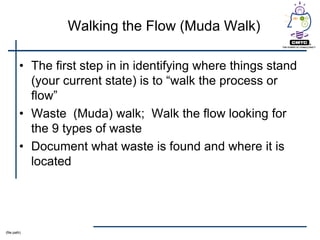 Walking the Flow (Muda Walk)

         • The first step in in identifying where things stand
           (your current state) is to ―walk the process or
           flow‖
         • Waste (Muda) walk; Walk the flow looking for
           the 9 types of waste
         • Document what waste is found and where it is
           located




(file path)
 