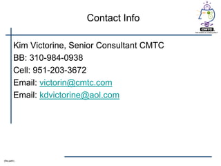 Contact Info

         Kim Victorine, Senior Consultant CMTC
         BB: 310-984-0938
         Cell: 951-203-3672
         Email: victorin@cmtc.com
         Email: kdvictorine@aol.com




(file path)
 
