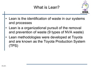 What is Lean?

         • Lean is the identification of waste in our systems
           and processes
         • Lean is a organizational pursuit of the removal
           and prevention of waste (9 types of NVA waste)
         • Lean methodologies were developed at Toyota
           and are known as the Toyota Production System
           (TPS)




(file path)
 