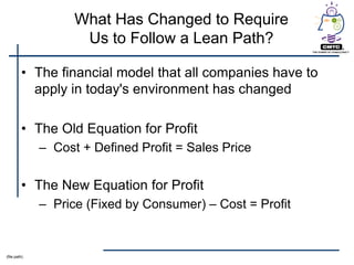 What Has Changed to Require
                     Us to Follow a Lean Path?

         • The financial model that all companies have to
           apply in today's environment has changed

         • The Old Equation for Profit
              – Cost + Defined Profit = Sales Price

         • The New Equation for Profit
              – Price (Fixed by Consumer) – Cost = Profit


(file path)
 