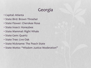 Georgia
• Capital: Atlanta
• State Bird: Brown Thrasher
• State Flower: Cherokee Rose
• State Insect: Honeybee
• State Mammal: Right Whale
• State Gem: Quartz
• State Tree: Live Oak
• State Nickname: The Peach State
• State Motto: “Wisdom Justice Moderation”

 