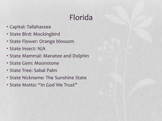 Florida
• Capital: Tallahassee
• State Bird: Mockingbird
• State Flower: Orange blossom
• State Insect: N/A
• State Mammal: Manatee and Dolphin
• State Gem: Moonstone
• State Tree: Sabal Palm
• State Nickname: The Sunshine State
• State Motto: “In God We Trust”

 