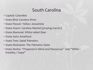 South Carolina
• Capital: Columbia
• State Bird: Carolina Wren
• State Flower: Yellow Jessamine
• State Insect: Carolina Mantid (praying mantis)
• State Mammal: White-tailed Deer
• State Gem: Amethyst
• State Tree: Sabal Palmetto
• State Nickname: The Palmetto State
• State Motto: “Prepared in Mind and Resources” and “While I
breathe, I hope”

 
