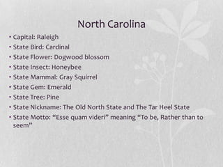 North Carolina
• Capital: Raleigh
• State Bird: Cardinal
• State Flower: Dogwood blossom
• State Insect: Honeybee
• State Mammal: Gray Squirrel
• State Gem: Emerald
• State Tree: Pine
• State Nickname: The Old North State and The Tar Heel State
• State Motto: “Esse quam videri” meaning “To be, Rather than to
seem”

 