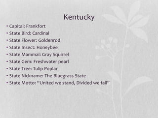 Kentucky
• Capital: Frankfort
• State Bird: Cardinal
• State Flower: Goldenrod
• State Insect: Honeybee
• State Mammal: Gray Squirrel
• State Gem: Freshwater pearl
• State Tree: Tulip Poplar
• State Nickname: The Bluegrass State
• State Motto: “United we stand, Divided we fall”

 