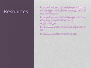 Resources

• http://education.nationalgeographic.com/
archive/xpeditions/lessons/04/g912/usregi
ons.html?ar_a=1
• http://education.nationalgeographic.com/
education/maps/united-statesregions/?ar_a=1
• http://www.statesymbolsusa.org/index.ht
ml
• http://www.statesymbolsusa.org/

 