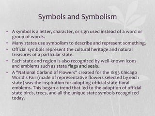 Symbols and Symbolism
• A symbol is a letter, character, or sign used instead of a word or
group of words.
• Many states use symbolism to describe and represent something.
• Official symbols represent the cultural heritage and natural
treasures of a particular state.
• Each state and region is also recognized by well-known icons
and emblems such as state flags and seals.
• A "National Garland of Flowers" created for the 1893 Chicago
World's Fair (made of representative flowers selected by each
state) was the inspiration for adopting official state floral
emblems. This began a trend that led to the adoption of official
state birds, trees, and all the unique state symbols recognized
today.

 