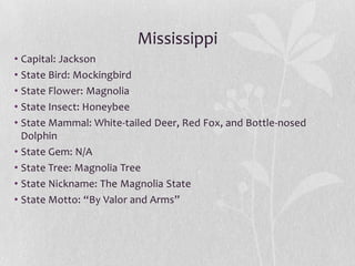Mississippi
• Capital: Jackson
• State Bird: Mockingbird
• State Flower: Magnolia
• State Insect: Honeybee
• State Mammal: White-tailed Deer, Red Fox, and Bottle-nosed
Dolphin
• State Gem: N/A
• State Tree: Magnolia Tree
• State Nickname: The Magnolia State
• State Motto: “By Valor and Arms”

 
