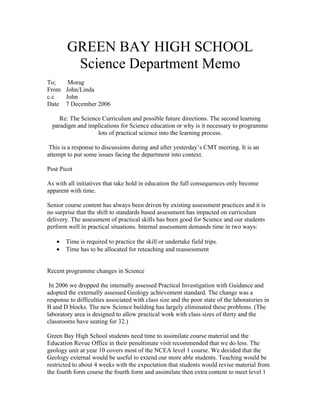 GREEN BAY HIGH SCHOOL
         Science Department Memo
To;   Morag
From John/Linda
c.c  John
Date 7 December 2006

     Re: The Science Curriculum and possible future directions. The second learning
  paradigm and implications for Science education or why is it necessary to programme
                   lots of practical science into the learning process.

 This is a response to discussions during and after yesterday’s CMT meeting. It is an
attempt to put some issues facing the department into context.

Post Picot

As with all initiatives that take hold in education the full consequences only become
apparent with time.

Senior course content has always been driven by existing assessment practices and it is
no surprise that the shift to standards based assessment has impacted on curriculum
delivery. The assessment of practical skills has been good for Science and our students
perform well in practical situations. Internal assessment demands time in two ways:

   •   Time is required to practice the skill or undertake field trips.
   •   Time has to be allocated for reteaching and reassessment


Recent programme changes in Science

 In 2006 we dropped the internally assessed Practical Investigation with Guidance and
adopted the externally assessed Geology achievement standard. The change was a
response to difficulties associated with class size and the poor state of the laboratories in
B and D blocks. The new Science building has largely eliminated these problems. (The
laboratory area is designed to allow practical work with class sizes of thirty and the
classrooms have seating for 32.)

Green Bay High School students need time to assimilate course material and the
Education Revue Office in their penultimate visit recommended that we do less. The
geology unit at year 10 covers most of the NCEA level 1 course. We decided that the
Geology external would be useful to extend our more able students. Teaching would be
restricted to about 4 weeks with the expectation that students would revise material from
the fourth form course the fourth form and assimilate then extra content to meet level 1
 