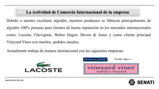 www.senati.edu.pe
La Actividad de Comercio Internacional de la empresa
Debido a nuestro excelente algodón, nuestros productos se fabrican principalmente de
algodón 100% peruano para clientes de buena reputación en los mercados internacionales
como, Lacoste, Chevignon, Walter Hagen, Devon & Jones y como cliente principal
Vineyard Vines con muchos pedidos anuales.
Actualmente trabaja de manera internacional con las siguientes empresas:
 