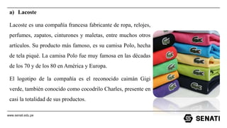 www.senati.edu.pe
a) Lacoste
Lacoste es una compañía francesa fabricante de ropa, relojes,
perfumes, zapatos, cinturones y maletas, entre muchos otros
artículos. Su producto más famoso, es su camisa Polo, hecha
de tela piqué. La camisa Polo fue muy famosa en las décadas
de los 70 y de los 80 en América y Europa.
El logotipo de la compañía es el reconocido caimán Gigi
verde, también conocido como cocodrilo Charles, presente en
casi la totalidad de sus productos.
 
