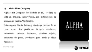 www.senati.edu.pe
b) Alpha Shirt Company.
Alpha Shirt Company fue fundada en 1931 y tiene su
sede en Trevose, Pennsylvania, con instalaciones de
almacén en Seattle, Washington.
Esta empresa diseña, fabrica y distribuye prendas de un
corte sport. Sus productos incluyen camisetas,
pantalones, camisas deportivas, camisas tejidas,
chaquetas de punto, productos para bebés y niños
pequeños.
 