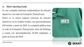 www.senati.edu.pe
c) Dick's Sporting Goods
Es una compañía minorista estadounidense de artículos
deportivos, con sede en Coraopolis, Pennsylvania.
Dick's es la mayor empresa minorista de artículos
deportivos en los Estados Unidos, con aproximadamente
850 tiendas, a partir de 2018. La compañía pública tiene
su sede en Coraopolis, Pennsylvania, fuera de Pittsburg,
y cuenta con aproximadamente 30,300 empleados, a
partir de Enero del 2018.
 