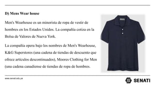 www.senati.edu.pe
D) Mens Wear house
Men's Wearhouse es un minorista de ropa de vestir de
hombres en los Estados Unidos. La compañía cotiza en la
Bolsa de Valores de Nueva York.
La compañía opera bajo los nombres de Men's Wearhouse,
K&G Superstores (una cadena de tiendas de descuento que
ofrece artículos descontinuados), Moores Clothing for Men
(una cadena canadiense de tiendas de ropa de hombres.
 