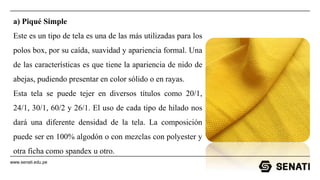 www.senati.edu.pe
a) Piqué Simple
Este es un tipo de tela es una de las más utilizadas para los
polos box, por su caída, suavidad y apariencia formal. Una
de las características es que tiene la apariencia de nido de
abejas, pudiendo presentar en color sólido o en rayas.
Esta tela se puede tejer en diversos títulos como 20/1,
24/1, 30/1, 60/2 y 26/1. El uso de cada tipo de hilado nos
dará una diferente densidad de la tela. La composición
puede ser en 100% algodón o con mezclas con polyester y
otra ficha como spandex u otro.
 
