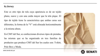 www.senati.edu.pe
b) Jersey
Este es otro tipo de tela cuya apariencia es de un tejido
plano, suave y con una caída mayor que la tela pique. El
tipo de tejido tiene la característica que ambas caras son
diferentes, la forma de la “V” está alineada horizontalmente
a la misma altura.
En CMT del Sur, se confeccionan diversos tipos de prendas,
las mismas que se ha organizado en tres familias de
productos que produce CMT del Sur los cuales son: T-shirt,
Polo Box y Moda.
 