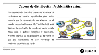 www.senati.edu.pe
Cadena de distribución: Problemática actual
Las empresas del rubro han tenido que aumentar su
producción de manera significativa para poder
cumplir con la demanda de sus clientes, en el
mundo entero. La Empresa CMT del Sur SAC está
dedica a la confección de prendas de vestir en tela
plana para el público femenino y masculino.
Nuestro objetivo de investigación es descubrir lo
que está ocasionando un alto porcentaje de
reproceso de prendas de vestir.
 