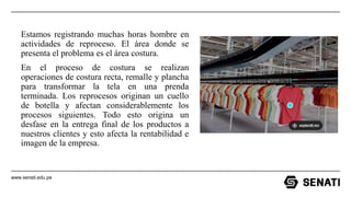 www.senati.edu.pe
Estamos registrando muchas horas hombre en
actividades de reproceso. El área donde se
presenta el problema es el área costura.
En el proceso de costura se realizan
operaciones de costura recta, remalle y plancha
para transformar la tela en una prenda
terminada. Los reprocesos originan un cuello
de botella y afectan considerablemente los
procesos siguientes. Todo esto origina un
desfase en la entrega final de los productos a
nuestros clientes y esto afecta la rentabilidad e
imagen de la empresa.
 