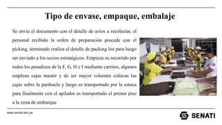 www.senati.edu.pe
Tipo de envase, empaque, embalaje
Se envía el documento con el detalle de avíos a recolectar, el
personal recibido la orden de preparación procede con el
picking, terminado realiza el detalle de packing list para luego
ser enviado a los socios estratégicos. Empieza su recorrido por
todos los pasadizos de la F, G, H e I mediante carritos, algunos
emplean cajas master y de ser mayor volumen colocan las
cajas sobre la parihuela y luego es transportado por la estoca
para finalmente con el apilador es transportado al primer piso
a la zona de embarque
 