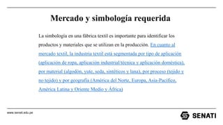 www.senati.edu.pe
Mercado y simbología requerida
La simbología en una fábrica textil es importante para identificar los
productos y materiales que se utilizan en la producción. En cuanto al
mercado textil, la industria textil está segmentada por tipo de aplicación
(aplicación de ropa, aplicación industrial/técnica y aplicación doméstica),
por material (algodón, yute, seda, sintéticos y lana), por proceso (tejido y
no tejido) y por geografía (América del Norte, Europa, Asia-Pacífico,
América Latina y Oriente Medio y África)
 
