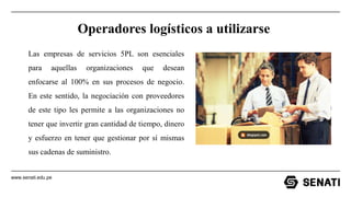 www.senati.edu.pe
Operadores logísticos a utilizarse
Las empresas de servicios 5PL son esenciales
para aquellas organizaciones que desean
enfocarse al 100% en sus procesos de negocio.
En este sentido, la negociación con proveedores
de este tipo les permite a las organizaciones no
tener que invertir gran cantidad de tiempo, dinero
y esfuerzo en tener que gestionar por sí mismas
sus cadenas de suministro.
 