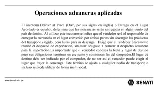 www.senati.edu.pe
Operaciones aduaneras aplicadas
El incoterm Deliver at Place (DAP, por sus siglas en inglés) o Entrega en el Lugar
Acordado en español, determina que las mercancías serán entregadas en algún punto del
país de destino. Al utilizar este incoterm se indica que el vendedor será el responsable de
entregar la mercancía en el lugar convenido por ambas partes sin descargar los productos
del transporte elegido, pero listas para su descarga. Exige que el vendedor únicamente
realice el despacho de exportación, sin estar obligado a realizar el despacho aduanero
para la importación.Es importante que el vendedor conozca la fecha y lugar de destino
pues sus obligaciones terminan en ese punto y comienzan las del comprador.El lugar de
destino debe ser indicado por el comprador, de no ser así el vendedor puede elegir el
lugar que mejor le convenga. Este término se ajusta a cualquier medio de transporte e
incluso se puede utilizar de forma multimodal.
 
