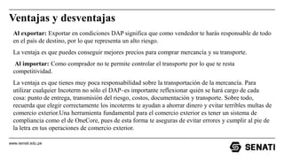 www.senati.edu.pe
Ventajas y desventajas
Al exportar: Exportar en condiciones DAP significa que como vendedor te harás responsable de todo
en el país de destino, por lo que representa un alto riesgo.
La ventaja es que puedes conseguir mejores precios para comprar mercancía y su transporte.
Al importar: Como comprador no te permite controlar el transporte por lo que te resta
competitividad.
La ventaja es que tienes muy poca responsabilidad sobre la transportación de la mercancía. Para
utilizar cualquier Incoterm no sólo el DAP–es importante reflexionar quién se hará cargo de cada
cosa: punto de entrega, transmisión del riesgo, costos, documentación y transporte. Sobre todo,
recuerda que elegir correctamente los incoterms te ayudan a ahorrar dinero y evitar terribles multas de
comercio exterior.Una herramienta fundamental para el comercio exterior es tener un sistema de
compliancia como el de OneCore, pues de esta forma te aseguras de evitar errores y cumplir al pie de
la letra en tus operaciones de comercio exterior.
 