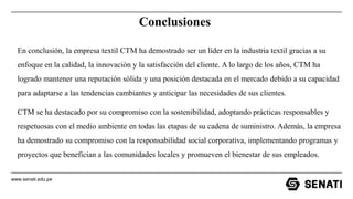 www.senati.edu.pe
Conclusiones
En conclusión, la empresa textil CTM ha demostrado ser un líder en la industria textil gracias a su
enfoque en la calidad, la innovación y la satisfacción del cliente. A lo largo de los años, CTM ha
logrado mantener una reputación sólida y una posición destacada en el mercado debido a su capacidad
para adaptarse a las tendencias cambiantes y anticipar las necesidades de sus clientes.
CTM se ha destacado por su compromiso con la sostenibilidad, adoptando prácticas responsables y
respetuosas con el medio ambiente en todas las etapas de su cadena de suministro. Además, la empresa
ha demostrado su compromiso con la responsabilidad social corporativa, implementando programas y
proyectos que benefician a las comunidades locales y promueven el bienestar de sus empleados.
 