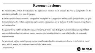 www.senati.edu.pe
Recomendaciones
Es recomendable, revisar periódicamente las operaciones internas en el almacén de avíos y compararla con los
estándares analizados en la toma de tiempos.
Realizar capacitaciones constantes a los operarios encargados de la preparación a través de los procedimientos, de igual
forma informarles los reclamos existentes de los centros operaciones con la finalidad de poder prevenir errores futuros
en los despachos.
Es recomendable establecer indicadores de gestión en las distintas áreas de Logística, permitiendo evaluar y medir el
desempeño de sus funciones, de esta manera encontrar oportunidades de mejora para solucionarlas e ir mejorando
constantemente.
Se recomienda realizar periódicamente inventarios cíclicos por familias, estos deben realizarse en las fechas de menor
carga laboral, para no afectar otras actividades de las operaciones.
 