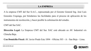 www.senati.edu.pe
LA EMPRESA
A la empresa CMT del Sur S.A.C., representada por el Gerente General Ing. José Luis
Gonzales Urquiaga, por brindarnos las facilidades para el proceso de aplicación de los
instrumentos de recolección, y hacer posible la culminación del estudio.
CMT del Sur SAC.
Dirección Legal: La Empresa CMT del Sur. SAC está ubicado en AV. Industrial s/n
Chincha Baja.
Con Domicilio Fiscal: AV. Javier Prado Este 1894 – Oficina 303 – A – San Boja – Lima.
 
