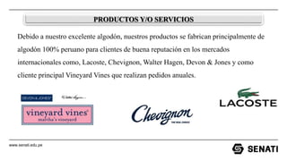 www.senati.edu.pe
PRODUCTOS Y/O SERVICIOS
Debido a nuestro excelente algodón, nuestros productos se fabrican principalmente de
algodón 100% peruano para clientes de buena reputación en los mercados
internacionales como, Lacoste, Chevignon, Walter Hagen, Devon & Jones y como
cliente principal Vineyard Vines que realizan pedidos anuales.
 
